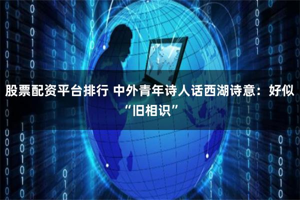 股票配资平台排行 中外青年诗人话西湖诗意：好似“旧相识”