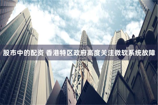 股市中的配资 香港特区政府高度关注微软系统故障