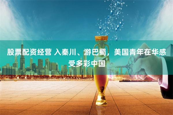 股票配资经营 入秦川、游巴蜀，美国青年在华感受多彩中国
