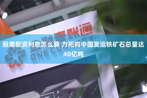 股票配资利息怎么算 力拓向中国发运铁矿石总量达40亿吨