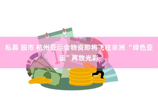 私募 股市 杭州亚运会物资即将飞往非洲 “绿色亚运”再放光彩