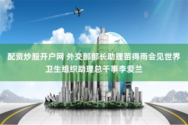 配资炒股开户网 外交部部长助理苗得雨会见世界卫生组织助理总干事李爱兰