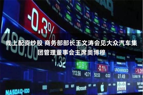 线上配资炒股 商务部部长王文涛会见大众汽车集团管理董事会主席奥博穆