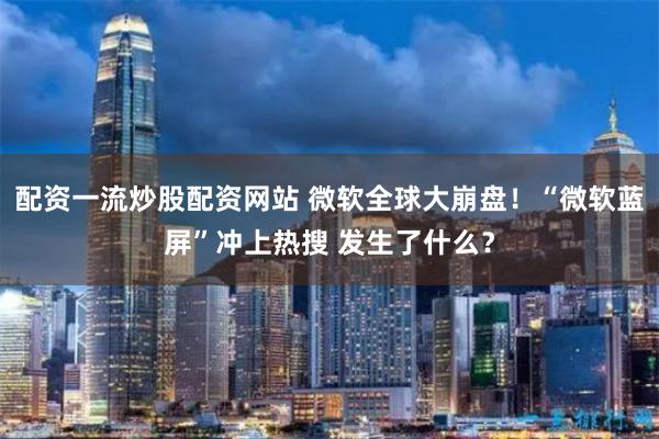 配资一流炒股配资网站 微软全球大崩盘！“微软蓝屏”冲上热搜 发生了什么？