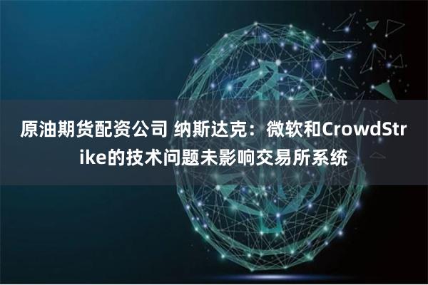 原油期货配资公司 纳斯达克：微软和CrowdStrike的技术问题未影响交易所系统