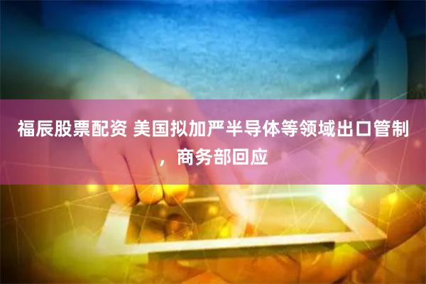 福辰股票配资 美国拟加严半导体等领域出口管制，商务部回应