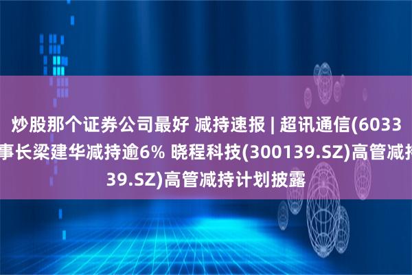 炒股那个证券公司最好 减持速报 | 超讯通信(603322.SH)董事长梁建华减持逾6% 晓程科技(300139.SZ)高管减持计划披露