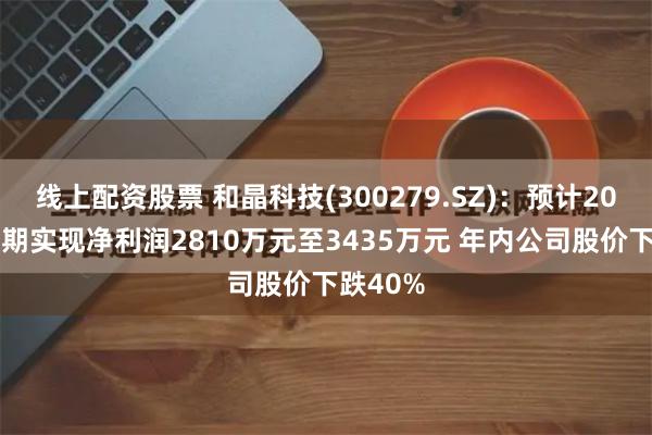 线上配资股票 和晶科技(300279.SZ)：预计2024年中期实现净利润2810万元至3435万元 年内公司股价下跌40%