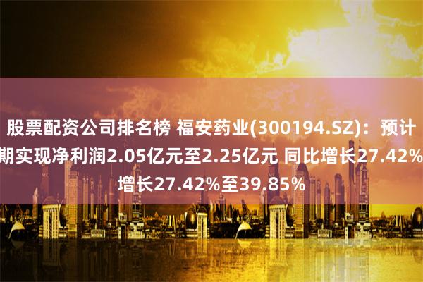 股票配资公司排名榜 福安药业(300194.SZ)：预计2024年中期实现净利润2.05亿元至2.25亿元 同比增长27.42%至39.85%