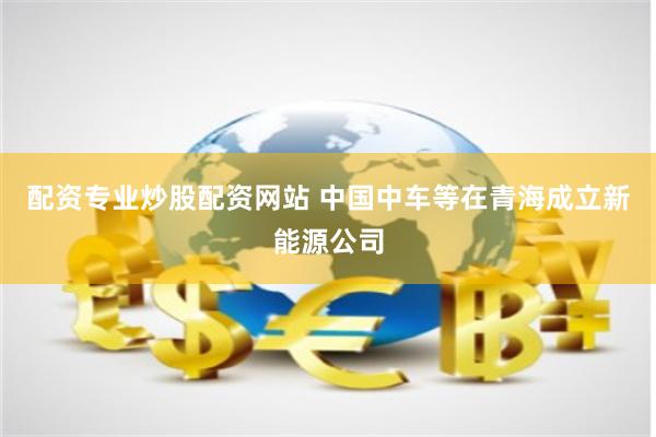 配资专业炒股配资网站 中国中车等在青海成立新能源公司