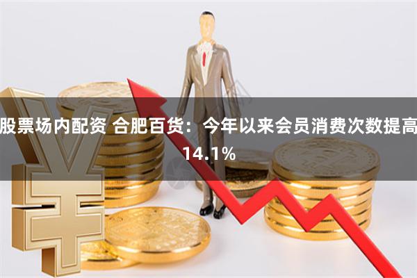 股票场内配资 合肥百货：今年以来会员消费次数提高14.1%
