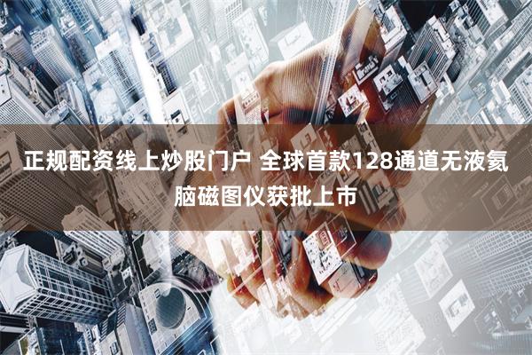 正规配资线上炒股门户 全球首款128通道无液氦脑磁图仪获批上市
