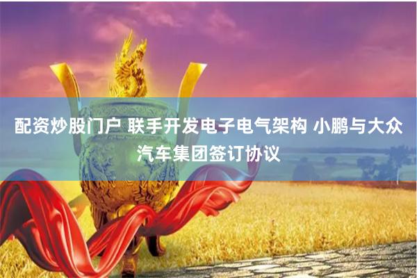 配资炒股门户 联手开发电子电气架构 小鹏与大众汽车集团签订协议