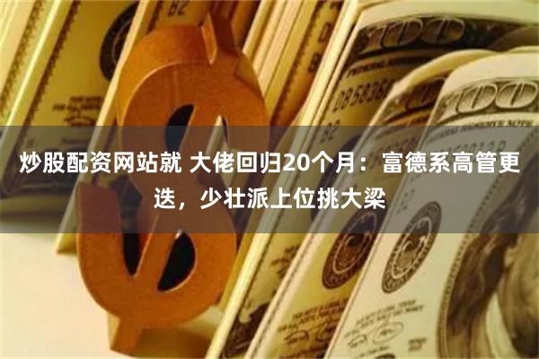 炒股配资网站就 大佬回归20个月：富德系高管更迭，少壮派上位挑大梁