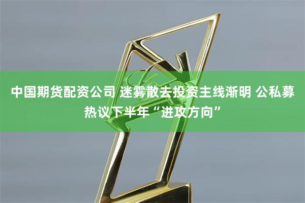 中国期货配资公司 迷雾散去投资主线渐明 公私募热议下半年“进攻方向”