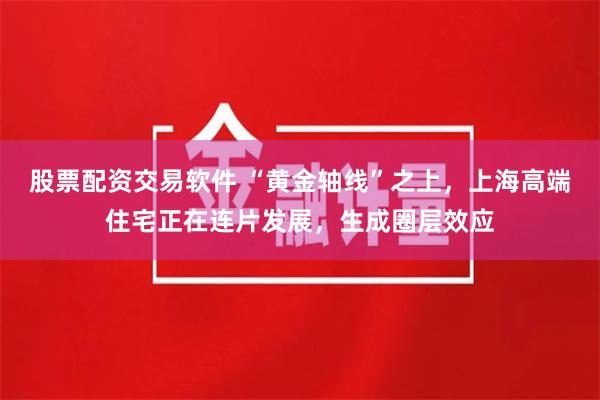 股票配资交易软件 “黄金轴线”之上，上海高端住宅正在连片发展，生成圈层效应