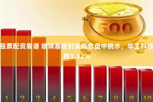 股票配资靠谱 玻璃基板封装概念盘中跳水，华工科技跌1.32%
