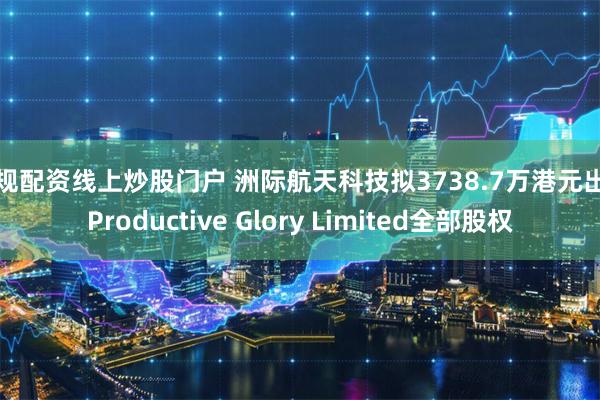 正规配资线上炒股门户 洲际航天科技拟3738.7万港元出售Productive Glory Limited全部股权