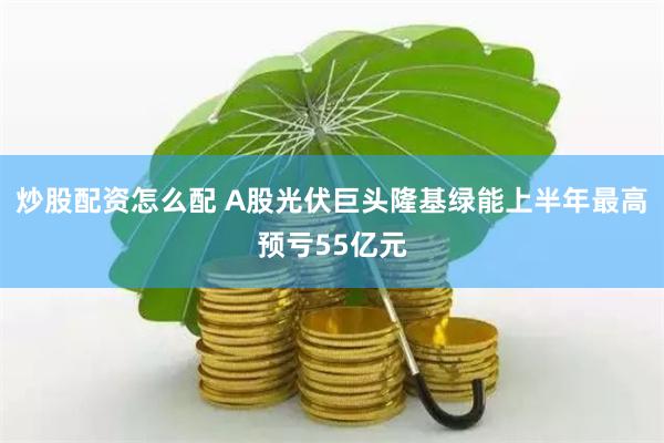 炒股配资怎么配 A股光伏巨头隆基绿能上半年最高预亏55亿元