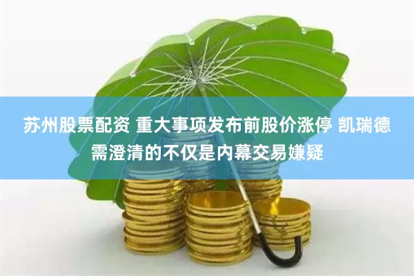 苏州股票配资 重大事项发布前股价涨停 凯瑞德需澄清的不仅是内幕交易嫌疑