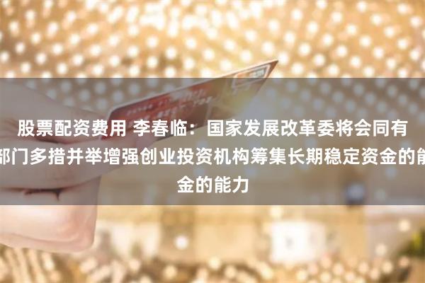 股票配资费用 李春临：国家发展改革委将会同有关部门多措并举增强创业投资机构筹集长期稳定资金的能力