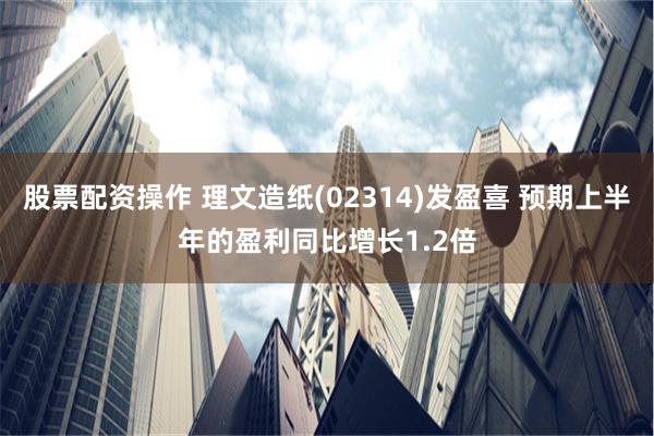 股票配资操作 理文造纸(02314)发盈喜 预期上半年的盈利同比增长1.2倍
