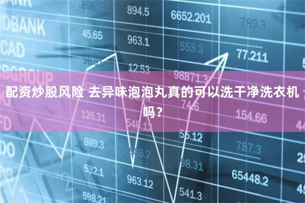 配资炒股风险 去异味泡泡丸真的可以洗干净洗衣机吗？
