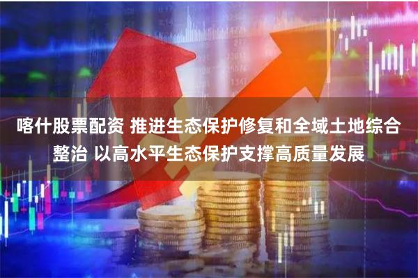 喀什股票配资 推进生态保护修复和全域土地综合整治 以高水平生态保护支撑高质量发展