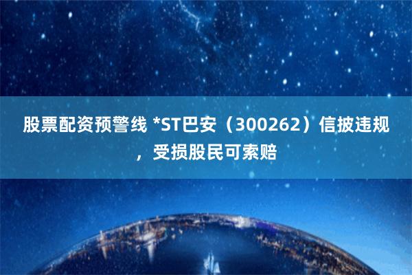 股票配资预警线 *ST巴安（300262）信披违规，受损股民可索赔