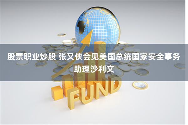 股票职业炒股 张又侠会见美国总统国家安全事务助理沙利文