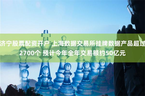 济宁股票配资开户 上海数据交易所挂牌数据产品超过2700个 预计今年全年交易额约50亿元