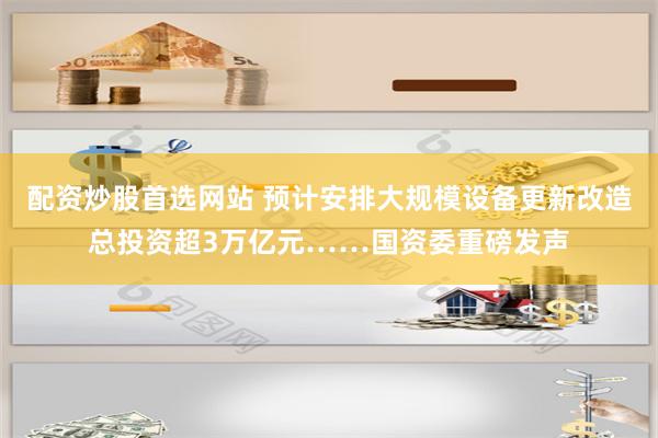 配资炒股首选网站 预计安排大规模设备更新改造总投资超3万亿元……国资委重磅发声