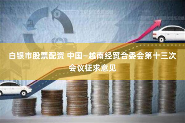 白银市股票配资 中国—越南经贸合委会第十三次会议征求意见