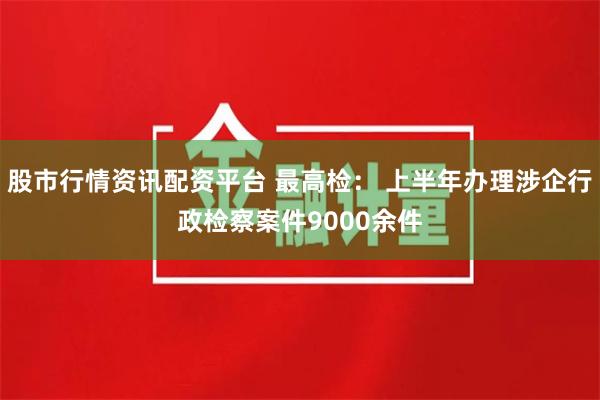 股市行情资讯配资平台 最高检： 上半年办理涉企行政检察案件9000余件