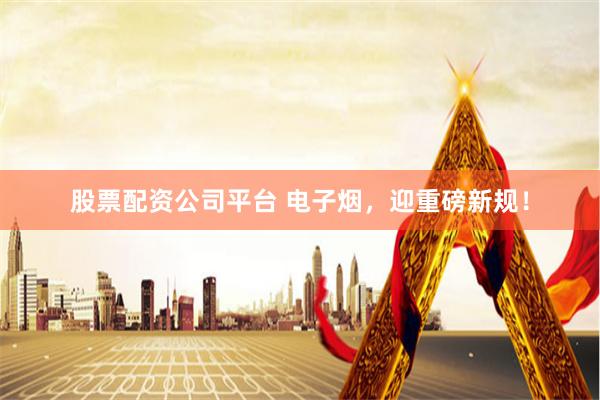 股票配资公司平台 电子烟，迎重磅新规！