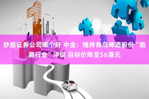 炒股证券公司哪个好 中金：维持青岛啤酒股份“跑赢行业”评级 目标价降至56港元