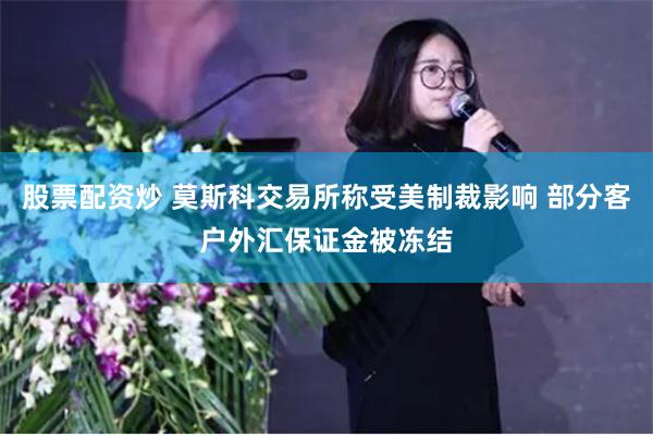 股票配资炒 莫斯科交易所称受美制裁影响 部分客户外汇保证金被冻结