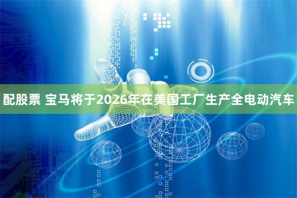 配股票 宝马将于2026年在美国工厂生产全电动汽车