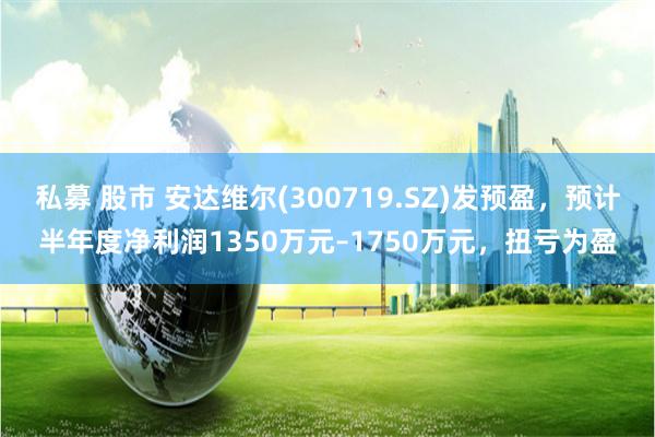私募 股市 安达维尔(300719.SZ)发预盈，预计半年度净利润1350万元–1750万元，扭亏为盈