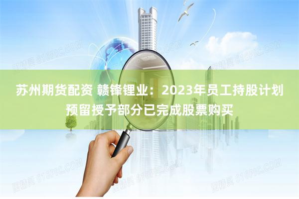 苏州期货配资 赣锋锂业：2023年员工持股计划预留授予部分已完成股票购买