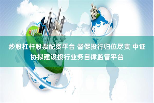 炒股杠杆股票配资平台 督促投行归位尽责 中证协拟建设投行业务自律监管平台