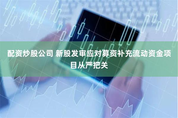 配资炒股公司 新股发审应对募资补充流动资金项目从严把关
