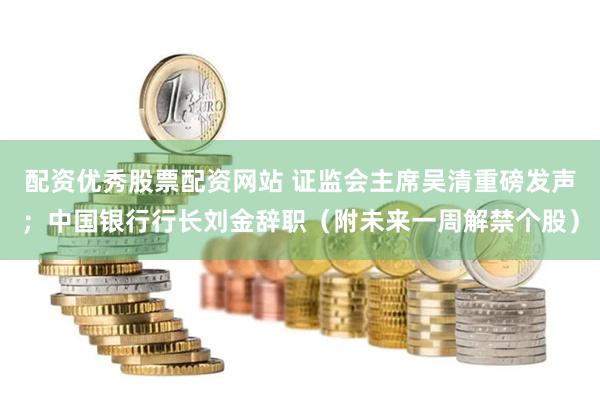 配资优秀股票配资网站 证监会主席吴清重磅发声；中国银行行长刘金辞职（附未来一周解禁个股）