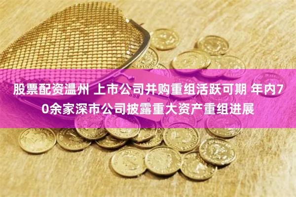 股票配资温州 上市公司并购重组活跃可期 年内70余家深市公司披露重大资产重组进展