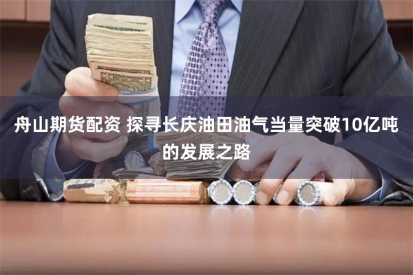 舟山期货配资 探寻长庆油田油气当量突破10亿吨的发展之路