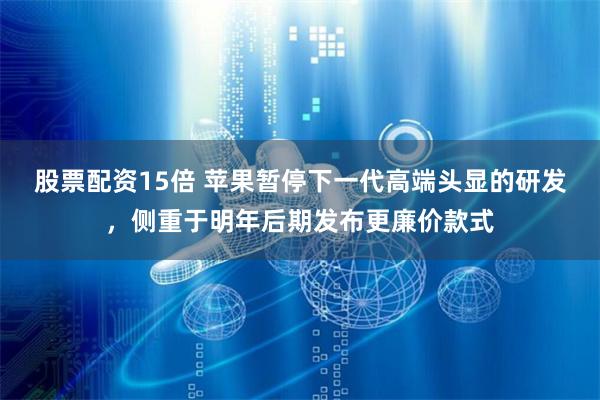 股票配资15倍 苹果暂停下一代高端头显的研发，侧重于明年后期发布更廉价款式
