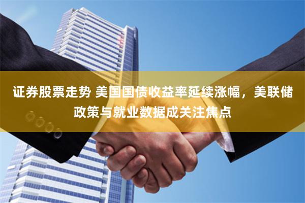 证券股票走势 美国国债收益率延续涨幅，美联储政策与就业数据成关注焦点