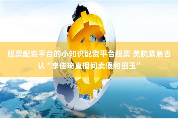 股票配资平台的小知识配资平台股票 美腕紧急否认“李佳琦直播间卖假和田玉”
