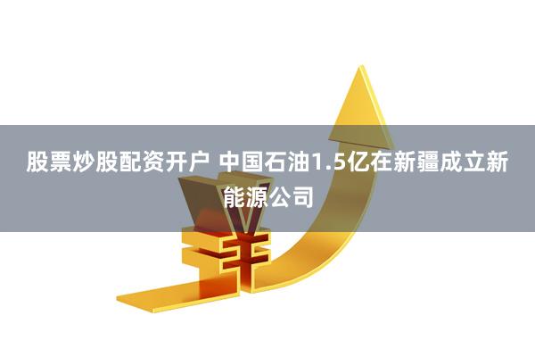 股票炒股配资开户 中国石油1.5亿在新疆成立新能源公司