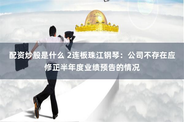 配资炒股是什么 2连板珠江钢琴：公司不存在应修正半年度业绩预告的情况